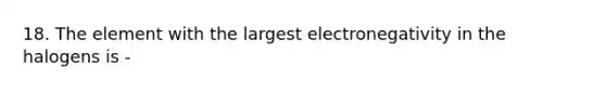 18. The element with the largest electronegativity in the halogens is -