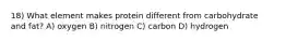 18) What element makes protein different from carbohydrate and fat? A) oxygen B) nitrogen C) carbon D) hydrogen