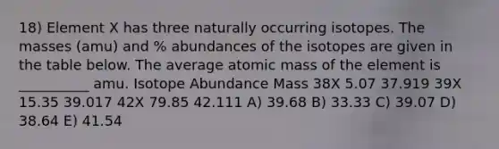 18) Element X has three naturally occurring isotopes. The masses (amu) and % abundances of the isotopes are given in the table below. The average atomic mass of the element is __________ amu. Isotope Abundance Mass 38X 5.07 37.919 39X 15.35 39.017 42X 79.85 42.111 A) 39.68 B) 33.33 C) 39.07 D) 38.64 E) 41.54