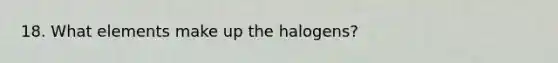 18. What elements make up the halogens?