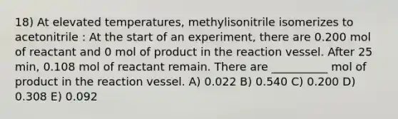 18) At elevated temperatures, methylisonitrile isomerizes to acetonitrile : At the start of an experiment, there are 0.200 mol of reactant and 0 mol of product in the reaction vessel. After 25 min, 0.108 mol of reactant remain. There are __________ mol of product in the reaction vessel. A) 0.022 B) 0.540 C) 0.200 D) 0.308 E) 0.092