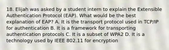 18. Elijah was asked by a student intern to explain the Extensible Authentication Protocol (EAP). What would be the best explanation of EAP? A. It is the transport protocol used in TCP/IP for authentication B. It is a framework for transporting authentication protocols C. It is a subset of WPA2 D. It is a technology used by IEEE 802.11 for encryption