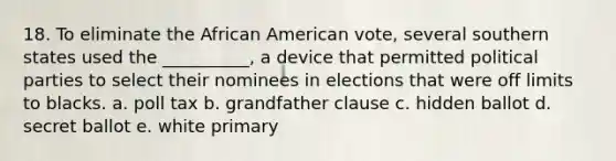 18. To eliminate the African American vote, several southern states used the __________, a device that permitted political parties to select their nominees in elections that were off limits to blacks. a. poll tax b. grandfather clause c. hidden ballot d. secret ballot e. white primary