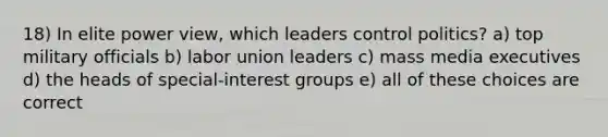 18) In elite power view, which leaders control politics? a) top military officials b) labor union leaders c) mass media executives d) the heads of special-interest groups e) all of these choices are correct