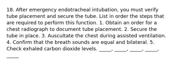 18. After emergency endotracheal intubation, you must verify tube placement and secure the tube. List in order the steps that are required to perform this function. 1. Obtain an order for a chest radiograph to document tube placement. 2. Secure the tube in place. 3. Auscultate the chest during assisted ventilation. 4. Confirm that the breath sounds are equal and bilateral. 5. Check exhaled carbon dioxide levels. _____, _____, _____, _____, _____