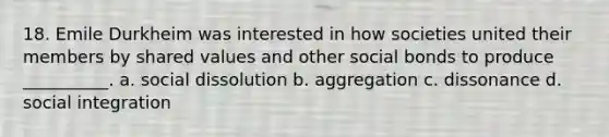 18. Emile Durkheim was interested in how societies united their members by shared values and other social bonds to produce __________. a. social dissolution b. aggregation c. dissonance d. social integration