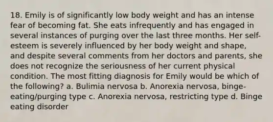 18. ​Emily is of significantly low body weight and has an intense fear of becoming fat. She eats infrequently and has engaged in several instances of purging over the last three months. Her self-esteem is severely influenced by her body weight and shape, and despite several comments from her doctors and parents, she does not recognize the seriousness of her current physical condition. The most fitting diagnosis for Emily would be which of the following? a. ​Bulimia nervosa b. ​Anorexia nervosa, binge-eating/purging type c. ​Anorexia nervosa, restricting type d. ​Binge eating disorder