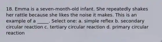 18. Emma is a seven-month-old infant. She repeatedly shakes her rattle because she likes the noise it makes. This is an example of a _____. Select one: a. simple reflex b. secondary circular reaction c. tertiary circular reaction d. primary circular reaction