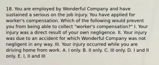 18. You are employed by Wonderful Company and have sustained a serious on the job injury. You have applied for worker's compensation. Which of the following would prevent you from being able to collect "worker's compensation?" I. Your injury was a direct result of your own negligence. II. Your injury was due to an accident for which Wonderful Company was not negligent in any way. III. Your injury occurred while you are driving home from work. A. I only. B. II only. C. III only. D. I and II only. E. I, II and III