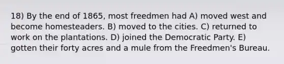 18) By the end of 1865, most freedmen had A) moved west and become homesteaders. B) moved to the cities. C) returned to work on the plantations. D) joined the Democratic Party. E) gotten their forty acres and a mule from the Freedmen's Bureau.