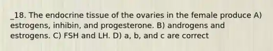 _18. The endocrine tissue of the ovaries in the female produce A) estrogens, inhibin, and progesterone. B) androgens and estrogens. C) FSH and LH. D) a, b, and c are correct