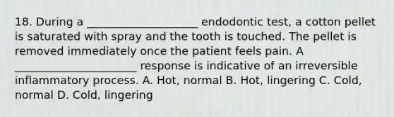 18. During a ____________________ endodontic test, a cotton pellet is saturated with spray and the tooth is touched. The pellet is removed immediately once the patient feels pain. A ______________________ response is indicative of an irreversible inflammatory process. A. Hot, normal B. Hot, lingering C. Cold, normal D. Cold, lingering