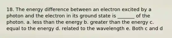 18. The energy difference between an electron excited by a photon and the electron in its ground state is _______ of the photon. a. <a href='https://www.questionai.com/knowledge/k7BtlYpAMX-less-than' class='anchor-knowledge'>less than</a> the energy b. <a href='https://www.questionai.com/knowledge/ktgHnBD4o3-greater-than' class='anchor-knowledge'>greater than</a> the energy c. equal to the energy d. related to the wavelength e. Both c and d