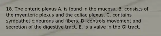 18. The enteric plexus A. is found in the mucosa. B. consists of the myenteric plexus and the celiac plexus. C. contains sympathetic neurons and fibers. D. controls movement and secretion of the digestive tract. E. is a valve in the GI tract.