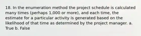 18. In the enumeration method the project schedule is calculated many times (perhaps 1,000 or more), and each time, the estimate for a particular activity is generated based on the likelihood of that time as determined by the project manager. a. True b. False