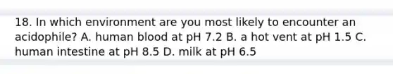 18. In which environment are you most likely to encounter an acidophile? A. human blood at pH 7.2 B. a hot vent at pH 1.5 C. human intestine at pH 8.5 D. milk at pH 6.5