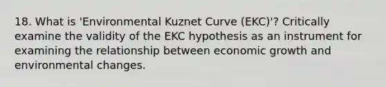 18. What is 'Environmental Kuznet Curve (EKC)'? Critically examine the validity of the EKC hypothesis as an instrument for examining the relationship between economic growth and environmental changes.