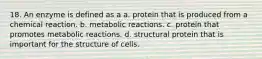 18. An enzyme is defined as a a. protein that is produced from a chemical reaction. b. metabolic reactions. c. protein that promotes metabolic reactions. d. structural protein that is important for the structure of cells.