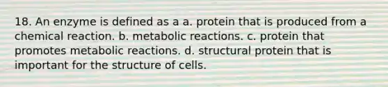 18. An enzyme is defined as a a. protein that is produced from a chemical reaction. b. metabolic reactions. c. protein that promotes metabolic reactions. d. structural protein that is important for the structure of cells.