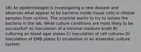 18) An epidemiologist is investigating a new disease and observes what appear to be bacteria inside tissue cells in clinical samples from victims. The scientist wants to try to isolate the bacteria in the lab. What culture conditions are most likely to be successful? A) inoculation of a minimal medium broth B) culturing on blood agar plates C) inoculation of cell cultures D) inoculation of EMB plates E) incubation in an anaerobic culture system