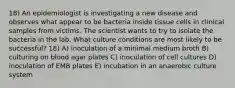 18) An epidemiologist is investigating a new disease and observes what appear to be bacteria inside tissue cells in clinical samples from victims. The scientist wants to try to isolate the bacteria in the lab. What culture conditions are most likely to be successful? 18) A) inoculation of a minimal medium broth B) culturing on blood agar plates C) inoculation of cell cultures D) inoculation of EMB plates E) incubation in an anaerobic culture system