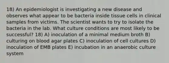 18) An epidemiologist is investigating a new disease and observes what appear to be bacteria inside tissue cells in clinical samples from victims. The scientist wants to try to isolate the bacteria in the lab. What culture conditions are most likely to be successful? 18) A) inoculation of a minimal medium broth B) culturing on blood agar plates C) inoculation of cell cultures D) inoculation of EMB plates E) incubation in an anaerobic culture system