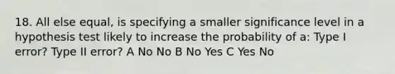 18. All else equal, is specifying a smaller significance level in a hypothesis test likely to increase the probability of a: Type I error? Type II error? A No No B No Yes C Yes No