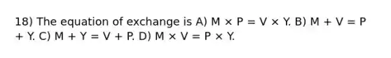 18) The equation of exchange is A) M × P = V × Y. B) M + V = P + Y. C) M + Y = V + P. D) M × V = P × Y.