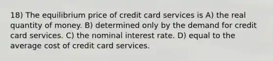 18) The equilibrium price of credit card services is A) the real quantity of money. B) determined only by the demand for credit card services. C) the nominal interest rate. D) equal to the average cost of credit card services.