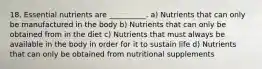 18. Essential nutrients are __________. a) Nutrients that can only be manufactured in the body b) Nutrients that can only be obtained from in the diet c) Nutrients that must always be available in the body in order for it to sustain life d) Nutrients that can only be obtained from nutritional supplements