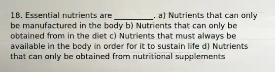 18. Essential nutrients are __________. a) Nutrients that can only be manufactured in the body b) Nutrients that can only be obtained from in the diet c) Nutrients that must always be available in the body in order for it to sustain life d) Nutrients that can only be obtained from nutritional supplements