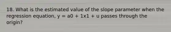 18. What is the estimated value of the slope parameter when the regression equation, y = a0 + 1x1 + u passes through the origin?