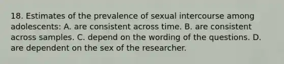 18. Estimates of the prevalence of sexual intercourse among adolescents: A. are consistent across time. B. are consistent across samples. C. depend on the wording of the questions. D. are dependent on the sex of the researcher.