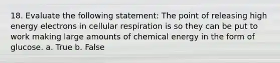 18. Evaluate the following statement: The point of releasing high energy electrons in cellular respiration is so they can be put to work making large amounts of chemical energy in the form of glucose. a. True b. False