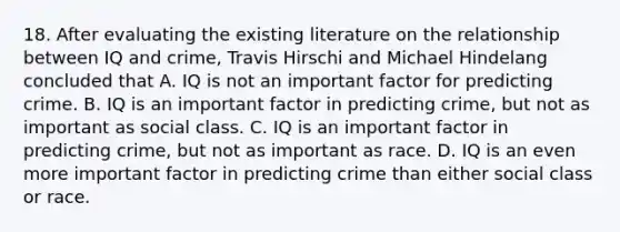 18. After evaluating the existing literature on the relationship between IQ and crime, Travis Hirschi and Michael Hindelang concluded that A. IQ is not an important factor for predicting crime. B. IQ is an important factor in predicting crime, but not as important as social class. C. IQ is an important factor in predicting crime, but not as important as race. D. IQ is an even more important factor in predicting crime than either social class or race.