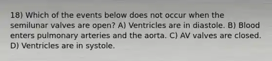 18) Which of the events below does not occur when the semilunar valves are open? A) Ventricles are in diastole. B) Blood enters pulmonary arteries and the aorta. C) AV valves are closed. D) Ventricles are in systole.