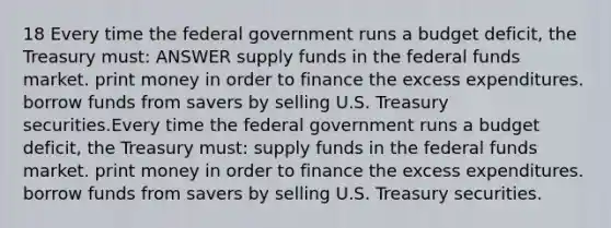 18 Every time the federal government runs a budget deficit, the Treasury must: ANSWER supply funds in the federal funds market. print money in order to finance the excess expenditures. borrow funds from savers by selling U.S. Treasury securities.Every time the federal government runs a budget deficit, the Treasury must: supply funds in the federal funds market. print money in order to finance the excess expenditures. borrow funds from savers by selling U.S. Treasury securities.