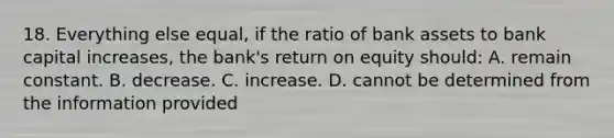 18. Everything else equal, if the ratio of bank assets to bank capital increases, the bank's return on equity should: A. remain constant. B. decrease. C. increase. D. cannot be determined from the information provided