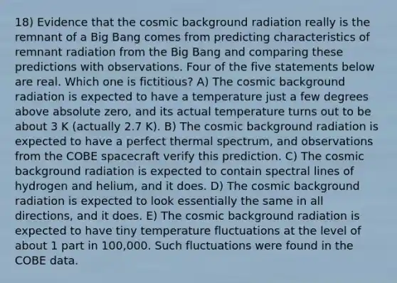 18) Evidence that the cosmic background radiation really is the remnant of a Big Bang comes from predicting characteristics of remnant radiation from the Big Bang and comparing these predictions with observations. Four of the five statements below are real. Which one is fictitious? A) The cosmic background radiation is expected to have a temperature just a few degrees above absolute zero, and its actual temperature turns out to be about 3 K (actually 2.7 K). B) The cosmic background radiation is expected to have a perfect thermal spectrum, and observations from the COBE spacecraft verify this prediction. C) The cosmic background radiation is expected to contain spectral lines of hydrogen and helium, and it does. D) The cosmic background radiation is expected to look essentially the same in all directions, and it does. E) The cosmic background radiation is expected to have tiny temperature fluctuations at the level of about 1 part in 100,000. Such fluctuations were found in the COBE data.