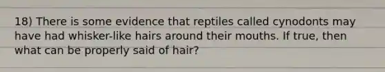 18) There is some evidence that reptiles called cynodonts may have had whisker-like hairs around their mouths. If true, then what can be properly said of hair?