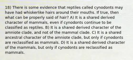 18) There is some evidence that reptiles called cynodonts may have had whiskerlike hairs around their mouths. If true, then what can be properly said of hair? A) It is a shared derived character of mammals, even if cynodonts continue to be classified as reptiles. B) It is a shared derived character of the amniote clade, and not of the mammal clade. C) It is a shared ancestral character of the amniote clade, but only if cynodonts are reclassified as mammals. D) It is a shared derived character of the mammals, but only if cynodonts are reclassified as mammals.