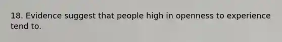 18. Evidence suggest that people high in openness to experience tend to.