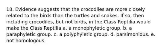 18. Evidence suggests that the crocodiles are more closely related to the birds than the turtles and snakes. If so, then including crocodiles, but not birds, in the Class Reptilia would make the Class Reptilia a. a monophyletic group. b. a paraphyletic group. c. a polyphyletic group. d. parsimonious. e. not homologous.