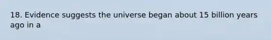 18. Evidence suggests the universe began about 15 billion years ago in a