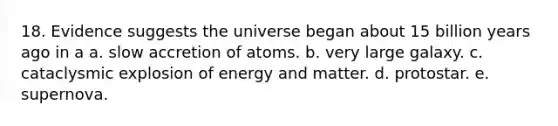 18. Evidence suggests the universe began about 15 billion years ago in a a. slow accretion of atoms. b. very large galaxy. c. cataclysmic explosion of energy and matter. d. protostar. e. supernova.