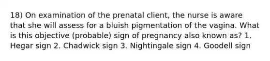 18) On examination of the prenatal client, the nurse is aware that she will assess for a bluish pigmentation of the vagina. What is this objective (probable) sign of pregnancy also known as? 1. Hegar sign 2. Chadwick sign 3. Nightingale sign 4. Goodell sign