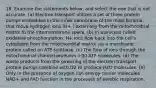 18. Examine the statements below, and select the one that is not accurate. (a) Electron transport utilizes a set of three protein pumps embedded in the inner membrane of the mitochondria that move hydrogen ions (H+ ) externally from the mitochondrial matrix to the intermembrane space. (b) In a process called oxidative phosphorylation, H+ ions flow back into the cell's cytoplasm from the mitochondrial matrix via a membrane protein called an ATP synthase. (c) The flow of ions through the mitochondrial channel produces >30 ATP molecules. (d) The waste products from the powering of the electron transport protein pumps combine with O2 to produce H2O molecules. (e) Only in the presence of oxygen can energy carrier molecules NAD+ and FAD function in the processes of aerobic respiration.