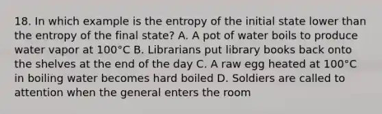 18. In which example is the entropy of the initial state lower than the entropy of the final state? A. A pot of water boils to produce water vapor at 100°C B. Librarians put library books back onto the shelves at the end of the day C. A raw egg heated at 100°C in boiling water becomes hard boiled D. Soldiers are called to attention when the general enters the room