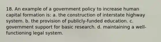 18. An example of a government policy to increase human capital formation is: a. the construction of interstate highway system. b. the provision of publicly-funded education. c. government support for basic research. d. maintaining a well-functioning legal system.