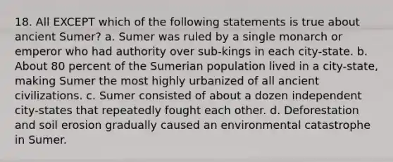 18. All EXCEPT which of the following statements is true about ancient Sumer? a. Sumer was ruled by a single monarch or emperor who had authority over sub-kings in each city-state. b. About 80 percent of the Sumerian population lived in a city-state, making Sumer the most highly urbanized of all ancient civilizations. c. Sumer consisted of about a dozen independent city-states that repeatedly fought each other. d. Deforestation and soil erosion gradually caused an environmental catastrophe in Sumer.